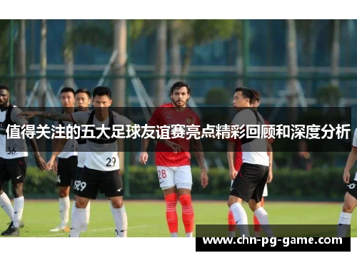 值得关注的五大足球友谊赛亮点精彩回顾和深度分析