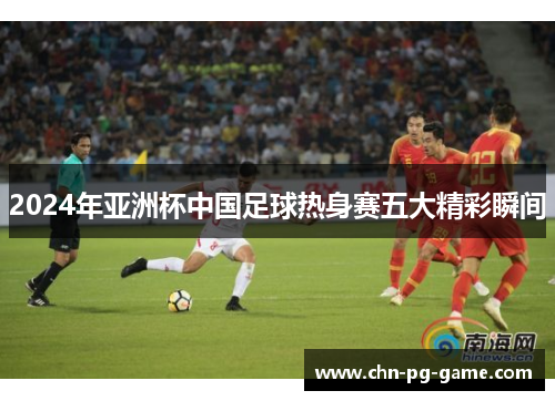 2024年亚洲杯中国足球热身赛五大精彩瞬间