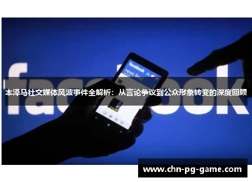本泽马社交媒体风波事件全解析：从言论争议到公众形象转变的深度回顾