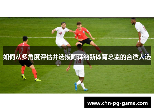 如何从多角度评估并选拔阿森纳新体育总监的合适人选