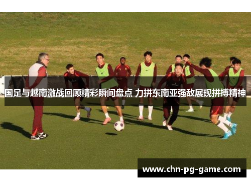 国足与越南激战回顾精彩瞬间盘点 力拼东南亚强敌展现拼搏精神