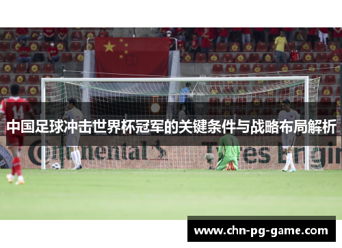 中国足球冲击世界杯冠军的关键条件与战略布局解析 中国足球冲击世界杯冠军的关键条件与战略布局解析