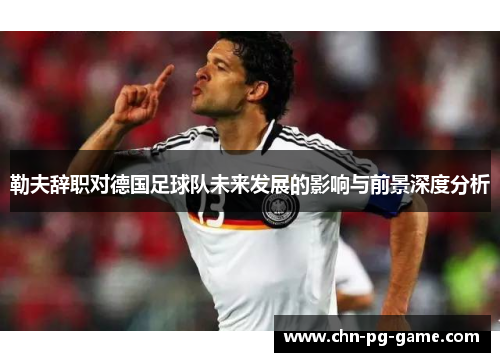 勒夫辞职对德国足球队未来发展的影响与前景深度分析
