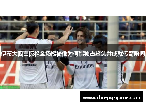 伊布大四喜惊艳全场揭秘他为何能独占鳌头并成就传奇瞬间 伊布大四喜惊艳全场揭秘他为何能独占鳌头并成就传奇瞬间