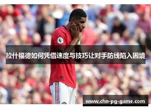 拉什福德如何凭借速度与技巧让对手防线陷入困境 拉什福德如何凭借速度与技巧让对手防线陷入困境