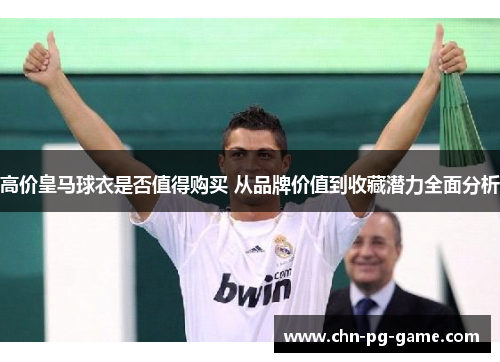 高价皇马球衣是否值得购买 从品牌价值到收藏潜力全面分析 高价皇马球衣是否值得购买 从品牌价值到收藏潜力全面分析