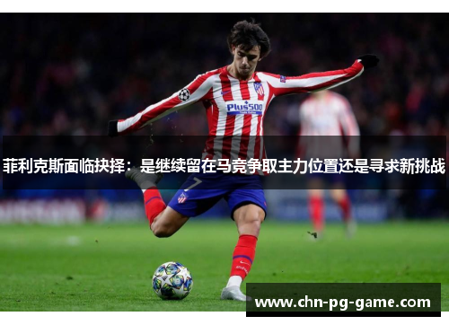 菲利克斯面临抉择:是继续留在马竞争取主力位置还是寻求新挑战 菲利克斯面临抉择:是继续留在马竞争取主力位置还是寻求新挑战