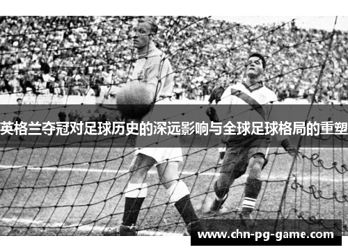 英格兰夺冠对足球历史的深远影响与全球足球格局的重塑 英格兰夺冠对足球历史的深远影响与全球足球格局的重塑