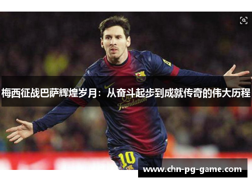 梅西征战巴萨辉煌岁月:从奋斗起步到成就传奇的伟大历程 梅西征战巴萨辉煌岁月:从奋斗起步到成就传奇的伟大历程
