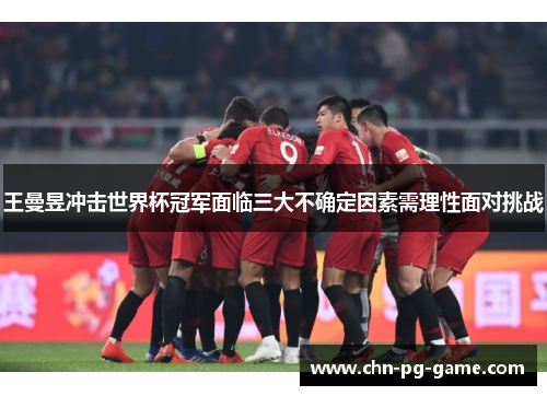 王曼昱冲击世界杯冠军面临三大不确定因素需理性面对挑战