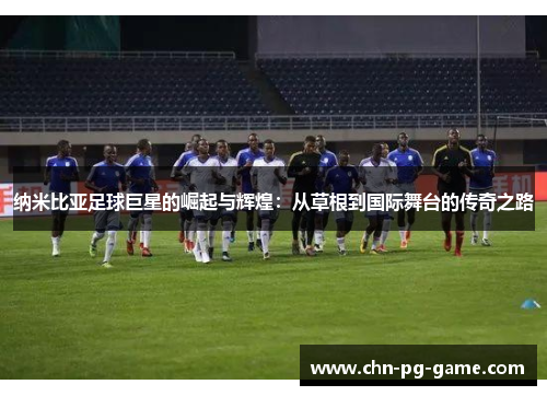 纳米比亚足球巨星的崛起与辉煌：从草根到国际舞台的传奇之路