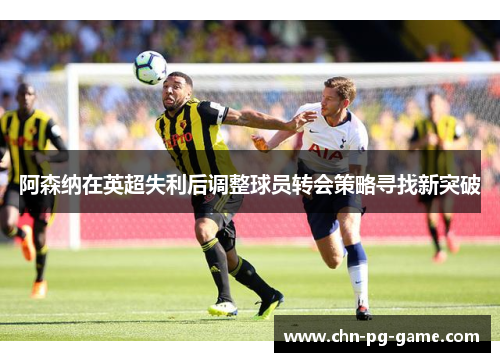 阿森纳在英超失利后调整球员转会策略寻找新突破